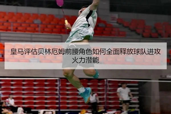 皇马评估贝林厄姆前腰角色如何全面释放球队进攻火力潜能