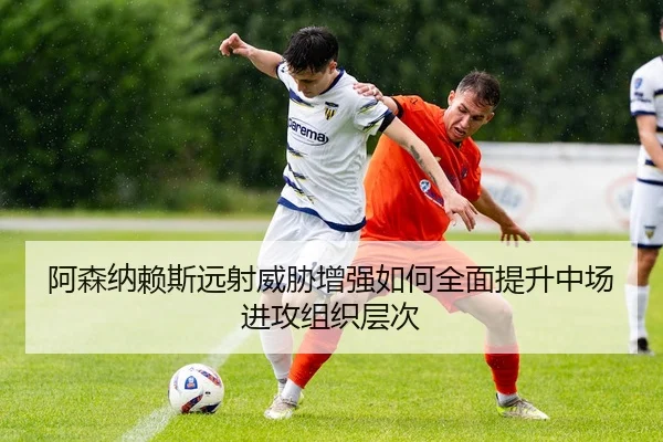 阿森纳赖斯远射威胁增强如何全面提升中场进攻组织层次