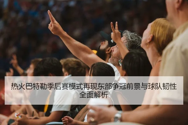 热火巴特勒季后赛模式再现东部争冠前景与球队韧性全面解析